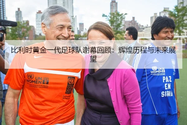 比利时黄金一代足球队谢幕回顾：辉煌历程与未来展望